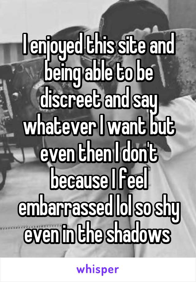 I enjoyed this site and being able to be discreet and say whatever I want but even then I don't because I feel embarrassed lol so shy even in the shadows 