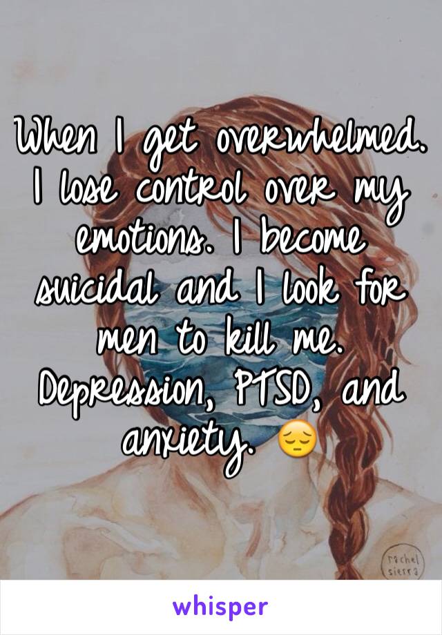 When I get overwhelmed. I lose control over my emotions. I become suicidal and I look for men to kill me. 
Depression, PTSD, and anxiety. 😔