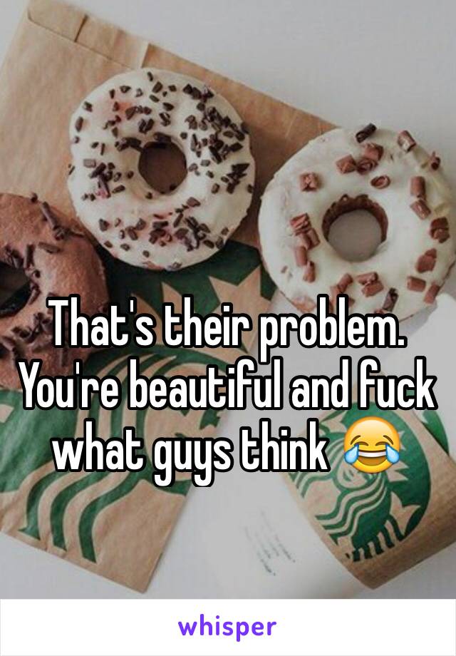 That's their problem. You're beautiful and fuck what guys think 😂