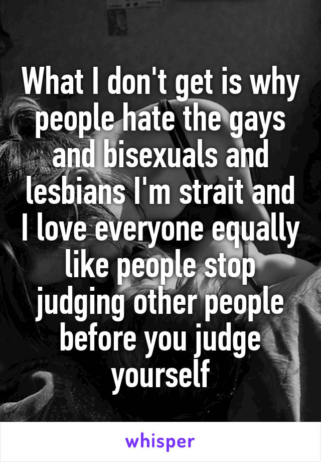 What I don't get is why people hate the gays and bisexuals and lesbians I'm strait and I love everyone equally like people stop judging other people before you judge yourself