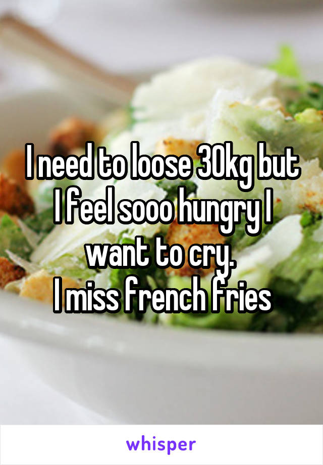 I need to loose 30kg but I feel sooo hungry I want to cry. 
I miss french fries