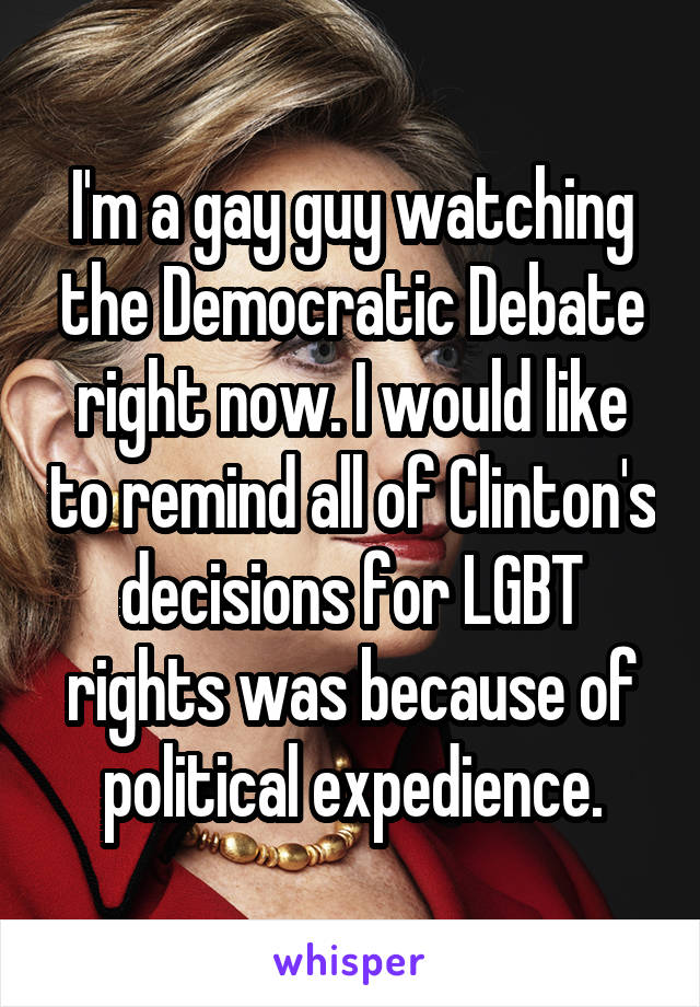 I'm a gay guy watching the Democratic Debate right now. I would like to remind all of Clinton's decisions for LGBT rights was because of political expedience.