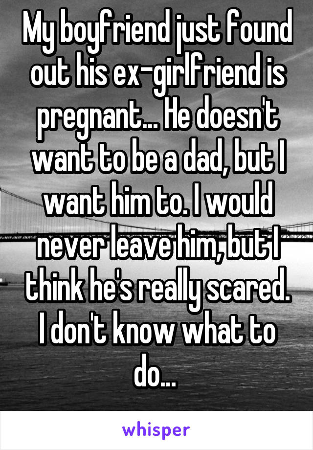 My boyfriend just found out his ex-girlfriend is pregnant... He doesn't want to be a dad, but I want him to. I would never leave him, but I think he's really scared. I don't know what to do... 
