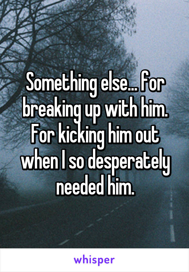 Something else... for breaking up with him. For kicking him out when I so desperately needed him.