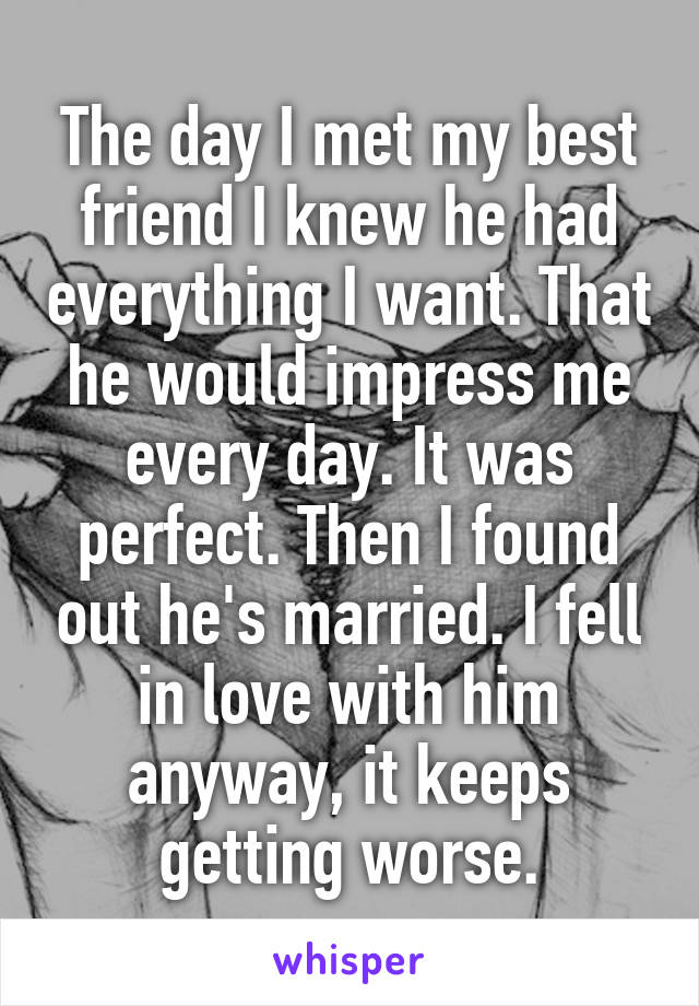 The day I met my best friend I knew he had everything I want. That he would impress me every day. It was perfect. Then I found out he's married. I fell in love with him anyway, it keeps getting worse.