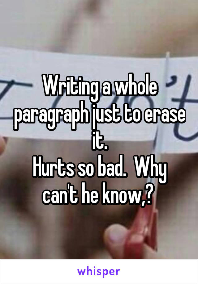 Writing a whole paragraph just to erase it.
Hurts so bad.  Why can't he know,? 