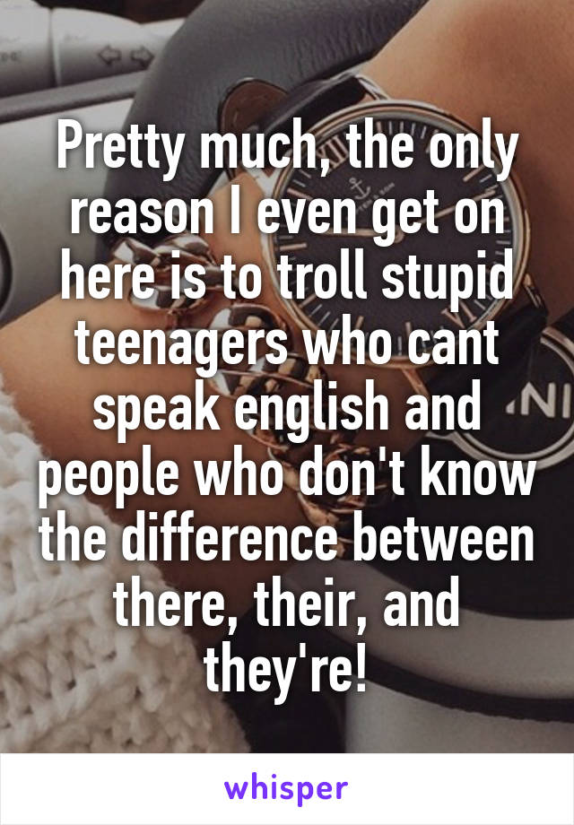 Pretty much, the only reason I even get on here is to troll stupid teenagers who cant speak english and people who don't know the difference between there, their, and they're!