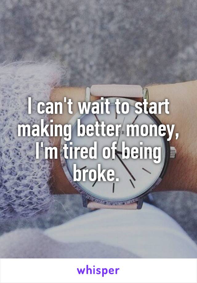 I can't wait to start making better money, I'm tired of being broke. 