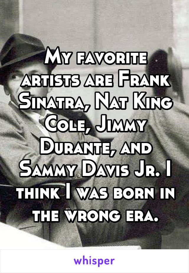 My favorite artists are Frank Sinatra, Nat King Cole, Jimmy Durante, and Sammy Davis Jr. I think I was born in the wrong era.