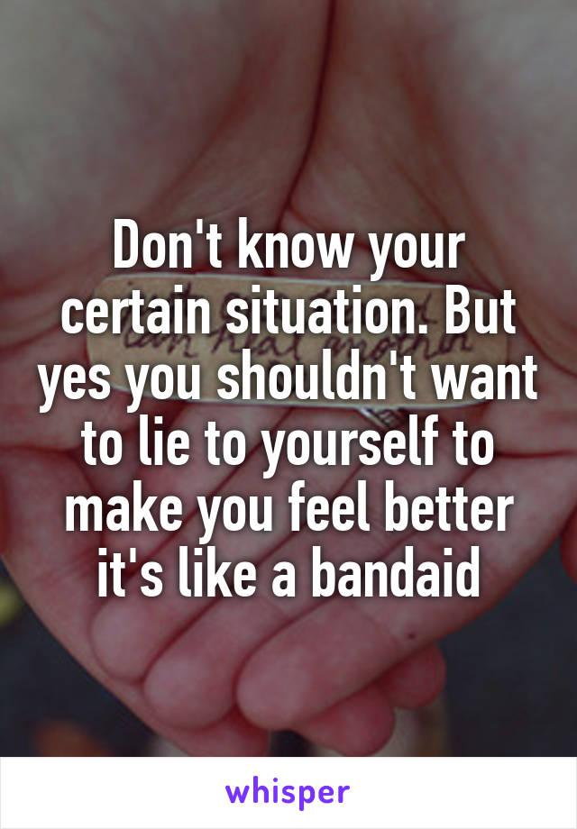 Don't know your certain situation. But yes you shouldn't want to lie to yourself to make you feel better it's like a bandaid