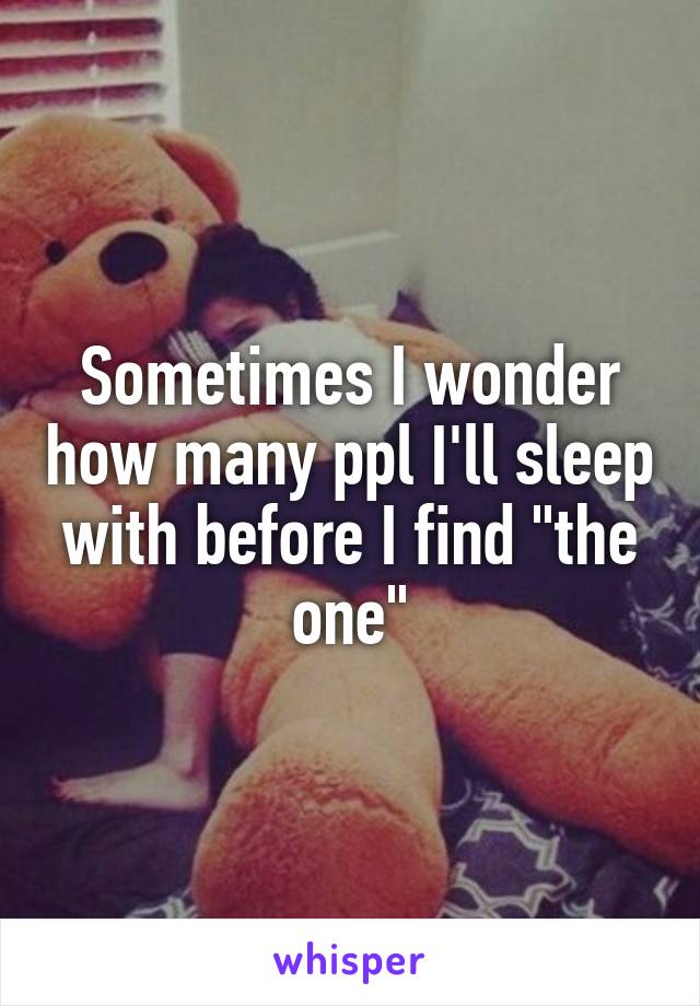 Sometimes I wonder how many ppl I'll sleep with before I find "the one"