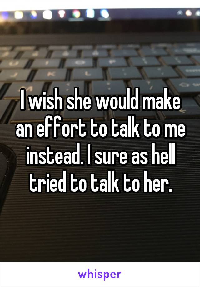 I wish she would make an effort to talk to me instead. I sure as hell tried to talk to her.