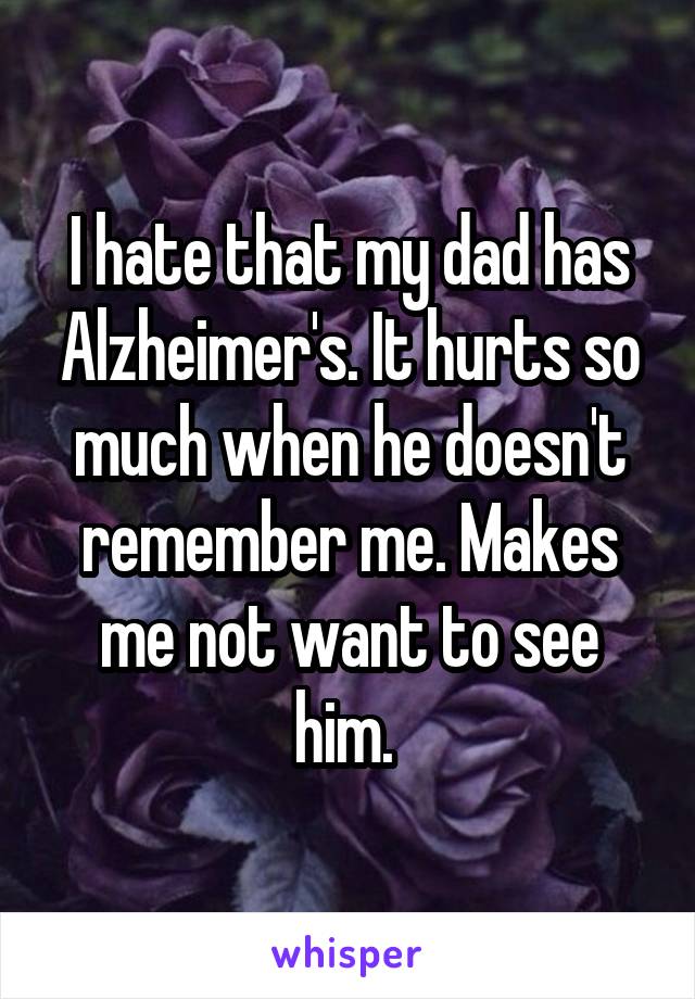 I hate that my dad has Alzheimer's. It hurts so much when he doesn't remember me. Makes me not want to see him. 