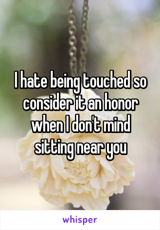 I hate being touched so consider it an honor when I don't mind sitting near you