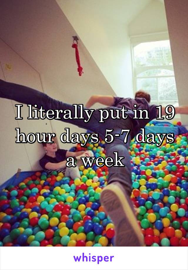 I literally put in 19 hour days 5-7 days a week