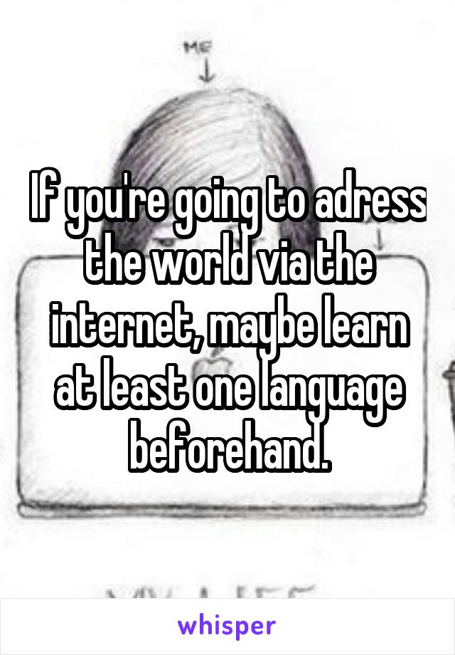 If you're going to adress the world via the internet, maybe learn at least one language beforehand.