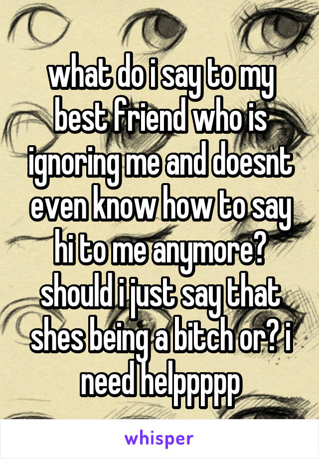 what do i say to my best friend who is ignoring me and doesnt even know how to say hi to me anymore? should i just say that shes being a bitch or? i need helppppp