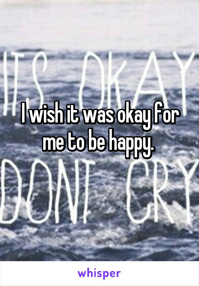 I wish it was okay for me to be happy. 
