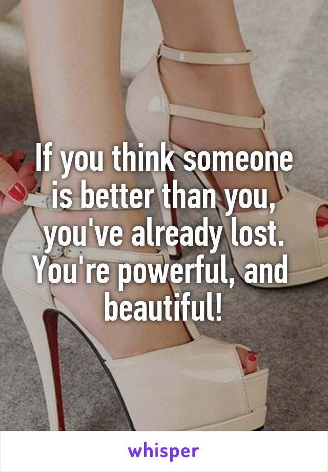 If you think someone is better than you, you've already lost. You're powerful, and  beautiful!