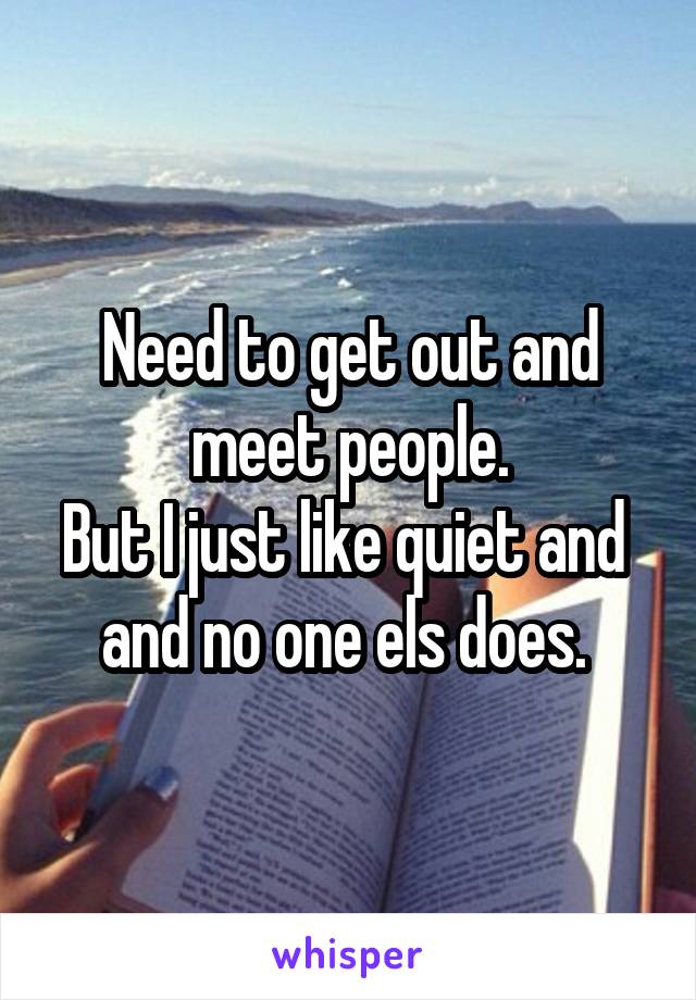 Need to get out and meet people.
But I just like quiet and  and no one els does. 