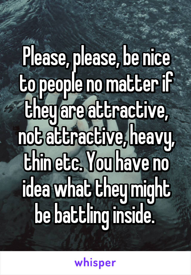 Please, please, be nice to people no matter if they are attractive, not attractive, heavy, thin etc. You have no idea what they might be battling inside. 