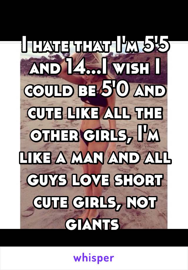 I hate that I'm 5'5 and 14...I wish I could be 5'0 and cute like all the other girls, I'm like a man and all guys love short cute girls, not giants 