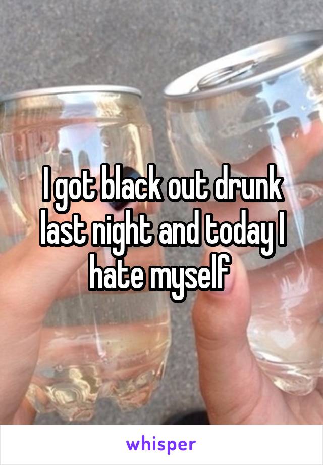 I got black out drunk last night and today I hate myself 