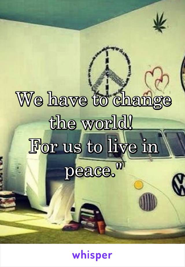 We have to change the world! 
For us to live in peace."