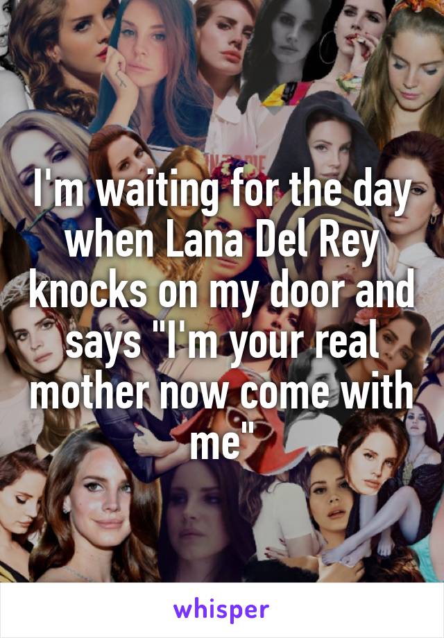 I'm waiting for the day when Lana Del Rey knocks on my door and says "I'm your real mother now come with me"