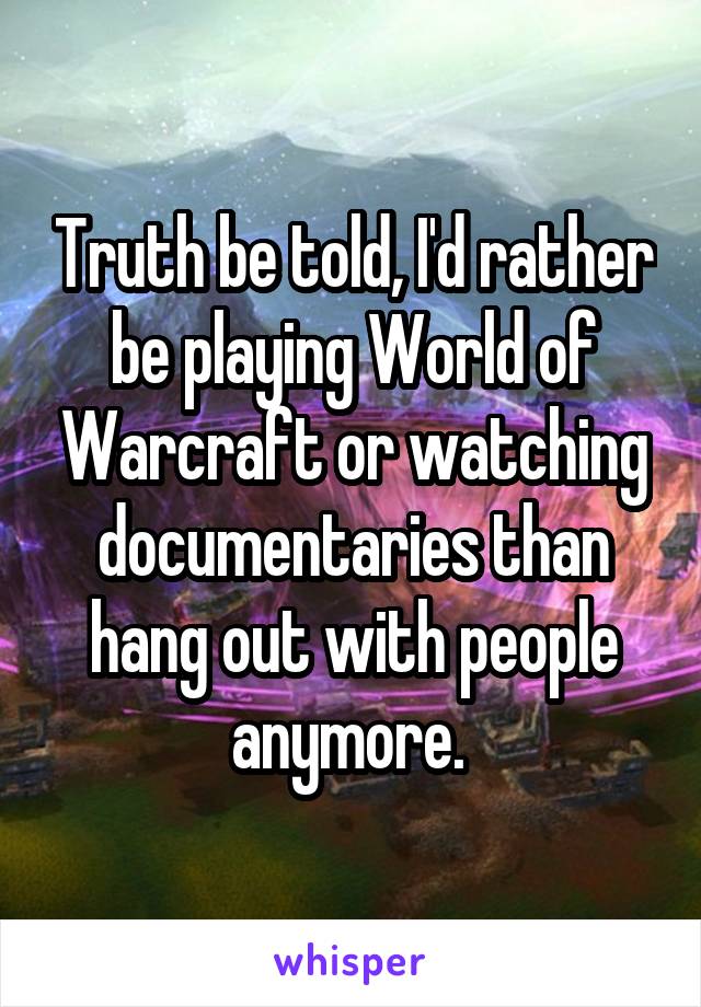 Truth be told, I'd rather be playing World of Warcraft or watching documentaries than hang out with people anymore. 