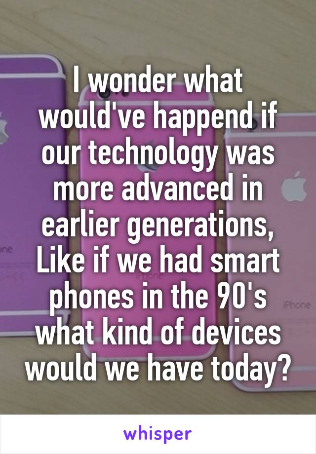 I wonder what would've happend if our technology was more advanced in earlier generations, Like if we had smart phones in the 90's what kind of devices would we have today?