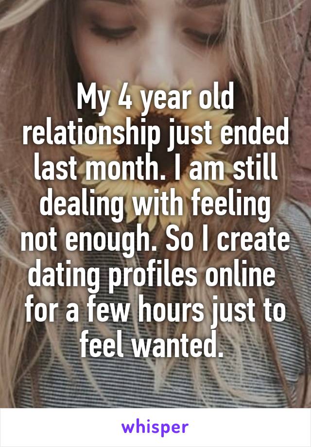 My 4 year old relationship just ended last month. I am still dealing with feeling not enough. So I create dating profiles online  for a few hours just to feel wanted. 