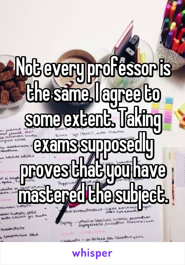 Not every professor is the same. I agree to some extent. Taking exams supposedly proves that you have mastered the subject.