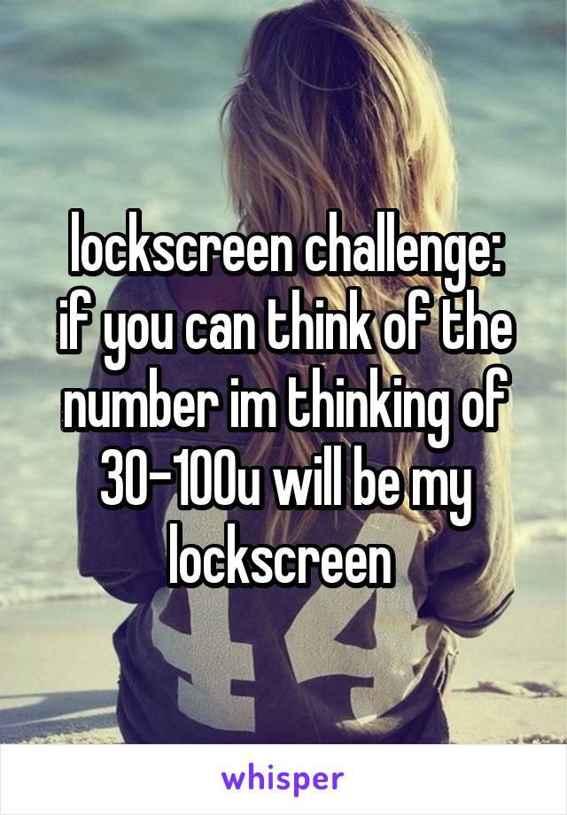 lockscreen challenge:
if you can think of the number im thinking of 30-100u will be my lockscreen 