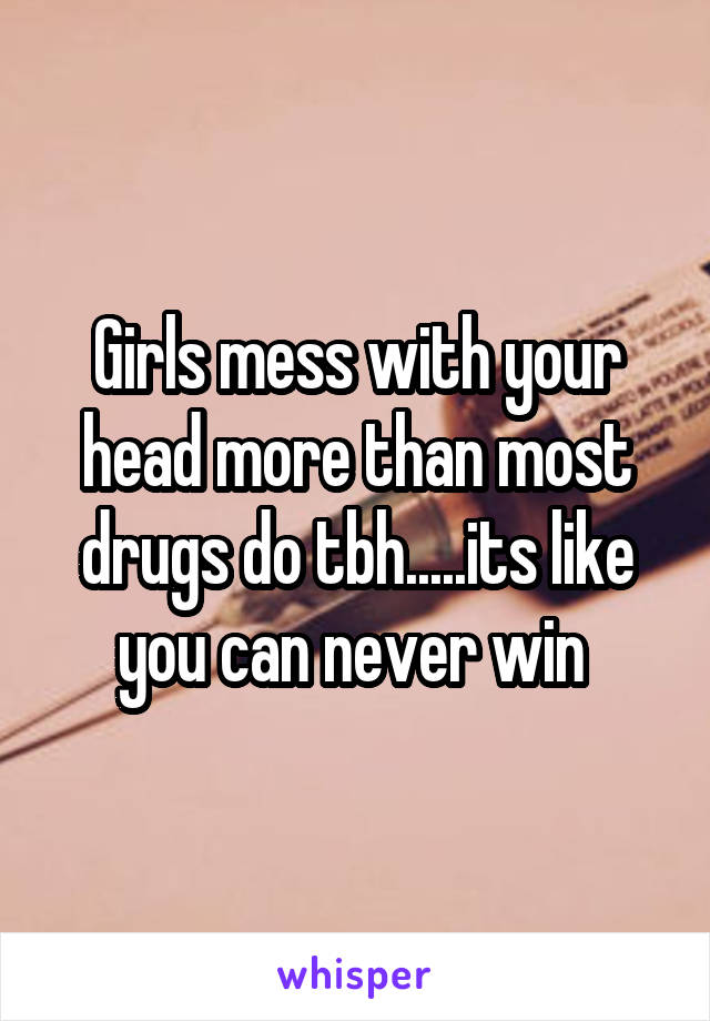 Girls mess with your head more than most drugs do tbh.....its like you can never win 