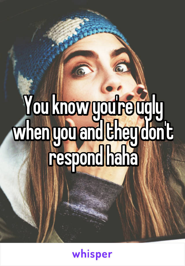 You know you're ugly when you and they don't respond haha