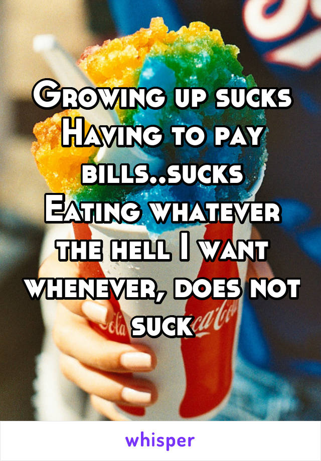 Growing up sucks
Having to pay bills..sucks
Eating whatever the hell I want whenever, does not suck
