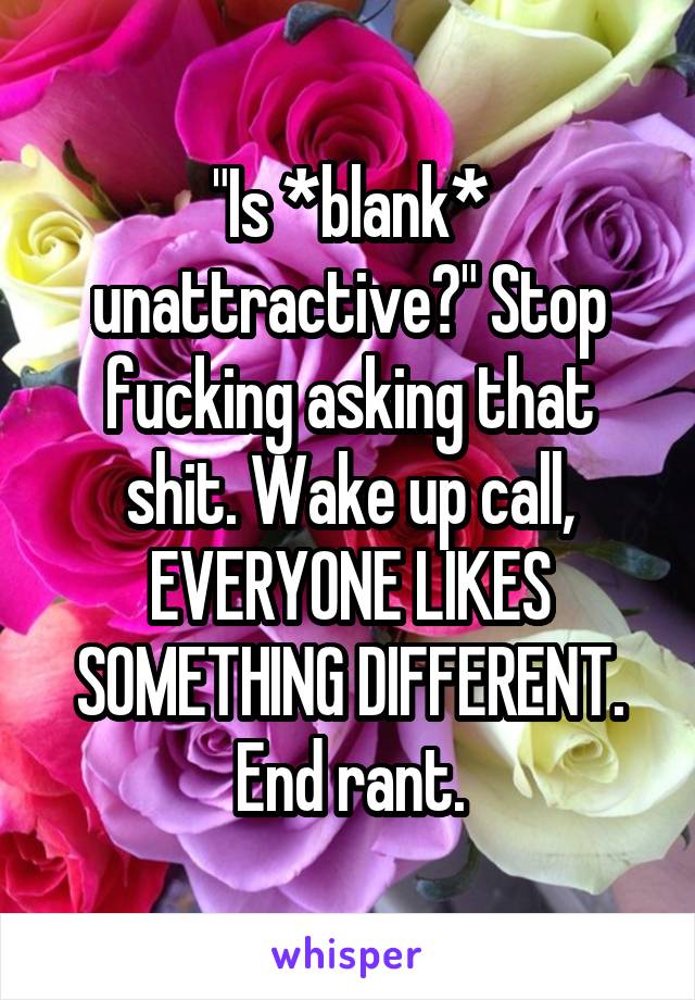 "Is *blank* unattractive?" Stop fucking asking that shit. Wake up call, EVERYONE LIKES SOMETHING DIFFERENT. End rant.