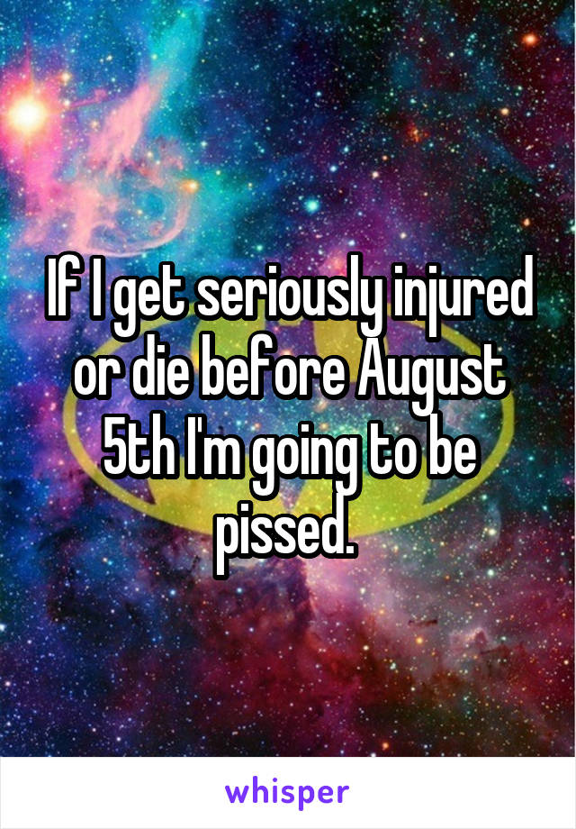 If I get seriously injured or die before August 5th I'm going to be pissed. 