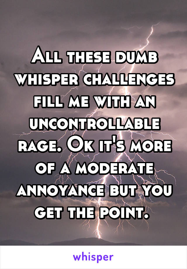 All these dumb whisper challenges fill me with an uncontrollable rage. Ok it's more of a moderate annoyance but you get the point. 