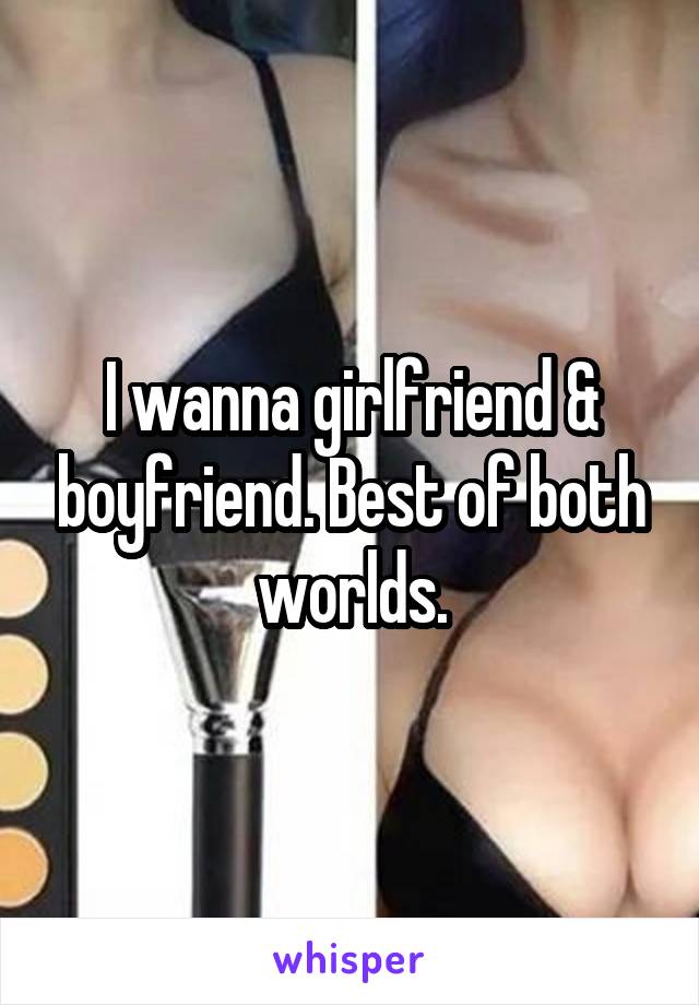 I wanna girlfriend & boyfriend. Best of both worlds.