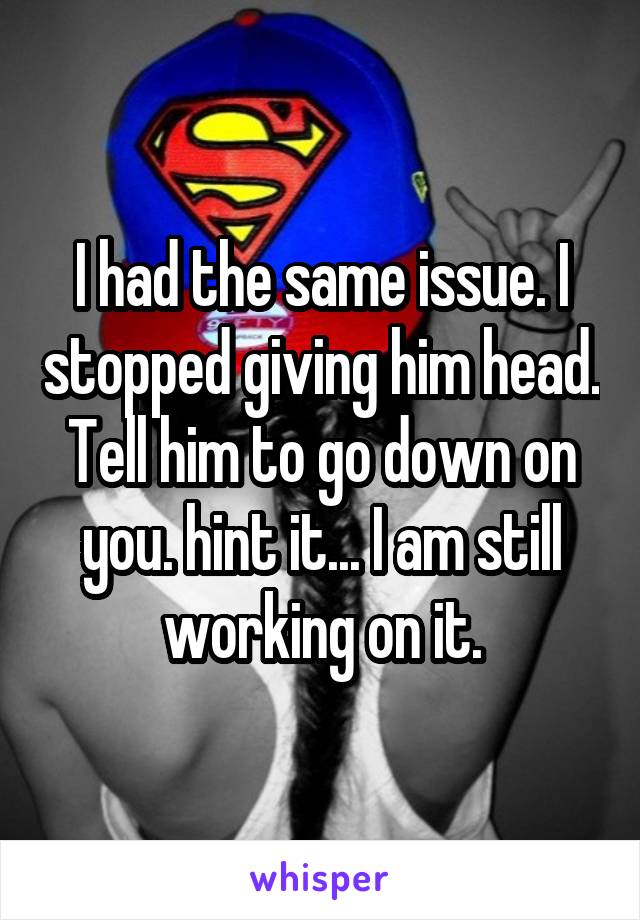 I had the same issue. I stopped giving him head. Tell him to go down on you. hint it... I am still working on it.
