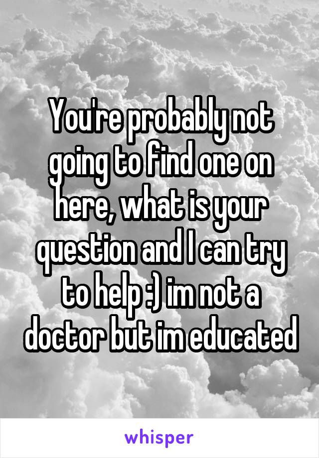 You're probably not going to find one on here, what is your question and I can try to help :) im not a doctor but im educated