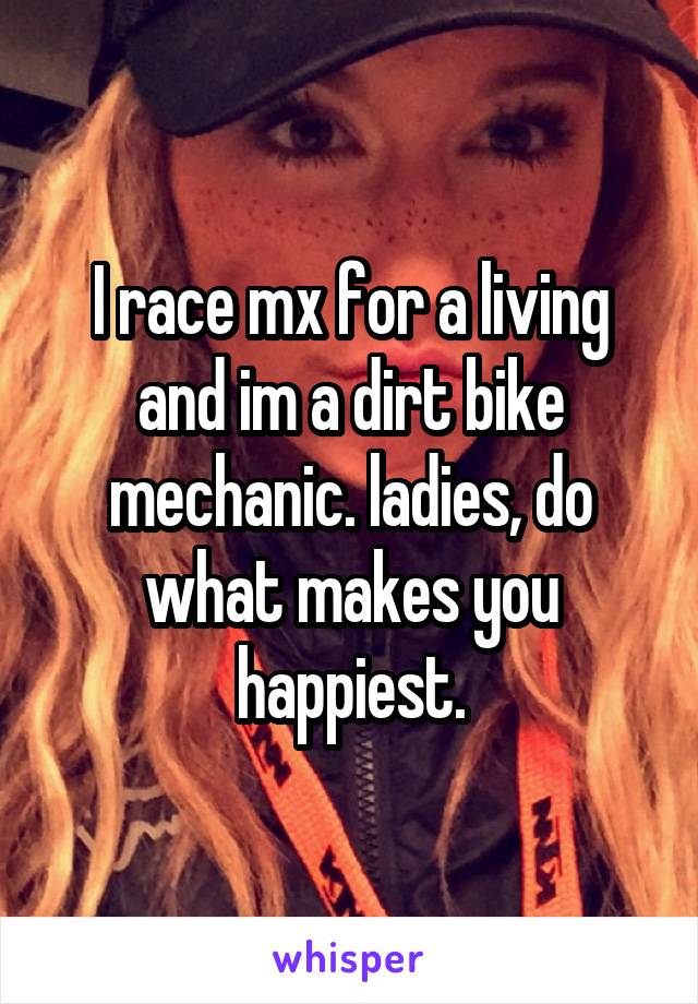 I race mx for a living and im a dirt bike mechanic. ladies, do what makes you happiest.