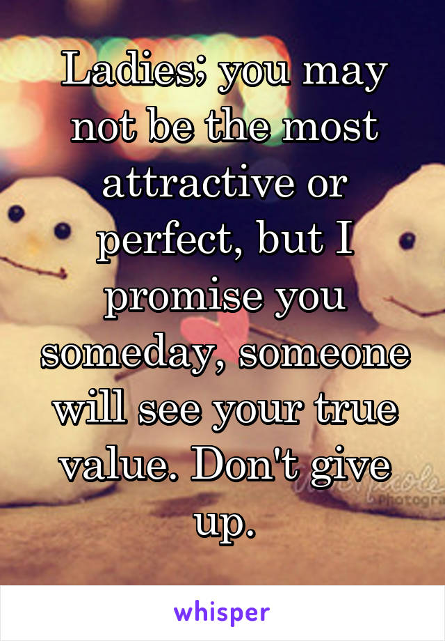 Ladies; you may not be the most attractive or perfect, but I promise you someday, someone will see your true value. Don't give up.
