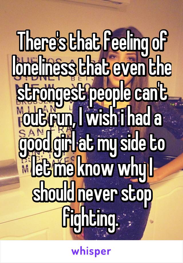 There's that feeling of loneliness that even the strongest people can't out run, I wish i had a good girl at my side to let me know why I should never stop fighting. 