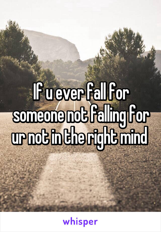 If u ever fall for someone not falling for ur not in the right mind 