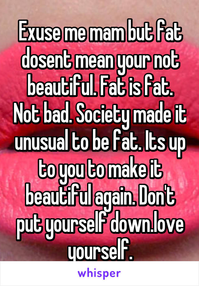 Exuse me mam but fat dosent mean your not beautiful. Fat is fat. Not bad. Society made it unusual to be fat. Its up to you to make it beautiful again. Don't put yourself down.love yourself.