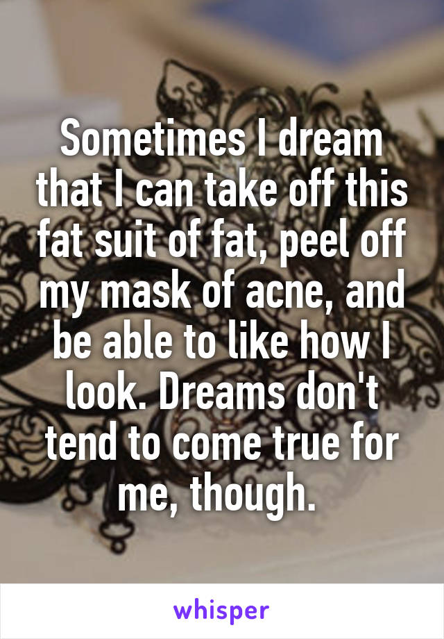 Sometimes I dream that I can take off this fat suit of fat, peel off my mask of acne, and be able to like how I look. Dreams don't tend to come true for me, though. 