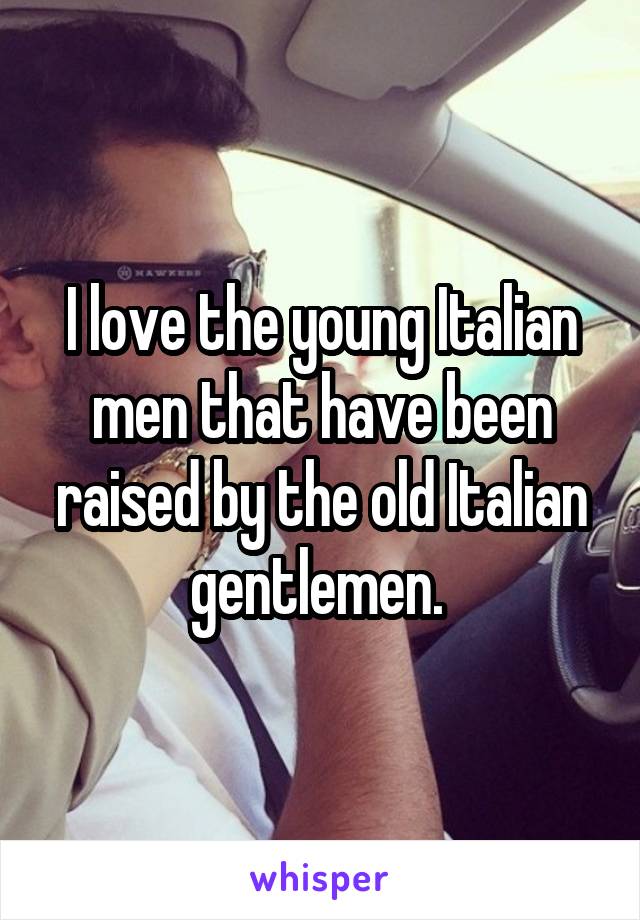 I love the young Italian men that have been raised by the old Italian gentlemen. 